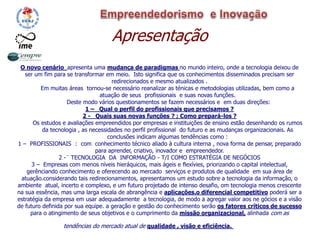 Apresentação
O novo cenário apresenta uma mudança de paradigmas no mundo inteiro, onde a tecnologia deixou de
ser um fim para se transformar em meio. Isto significa que os conhecimentos disseminados precisam ser
redirecionados e mesmo atualizados .
Em muitas áreas tornou-se necessário reanalizar as ténicas e metodologias utilizadas, bem como a
atuação de seus profissionais e suas novas funções.
Deste modo vários questionamentos se fazem necessários e em duas direções:
1 – Qual o perfil do profissionais que precisamos ?
2 - Quais suas novas funções ? ; Como prepará-los ?
Os estudos e avaliações empreendidos por empresas e instituições de ensino estão desenhando os rumos
da tecnologia , as necessidades no perfil profissional do futuro e as mudanças organizacionais. As
conclusões indicam algumas tendências como :
1 – PROFISSIONAIS : com conhecimento técnico aliado à cultura interna , nova forma de pensar, preparado
para aprender, criativo, inovador e empreendedor.
2 -¨ TECNOLOGIA DA INFORMAÇÃO - T/I COMO ESTRATÉGIA DE NEGÓCIOS
3 – Empresas com menos níveis hieráquicos, mais ágeis e flexívies, priorizando o capital intelectual,
gerênciando conhecimento e oferecendo ao mercado serviços e produtos de qualidade em sua área de
atuação.considerando tais redirecionamentos, apresentamos um estudo sobre a tecnologia da informação, o
ambiente atual, incerto e complexo, e um futuro projetado de intenso desafio, om tecnologia menos crescente
na sua essência, mas uma larga escala de abrangência e aplicações.o diferencial competitivo poderá ser a
estratégia da empresa em usar adequadamente a tecnologia, de modo a agregar valor aos ne gócios e a visão
de futuro definida por sua equipe. a geração e gestão do conhecimento serão os fatores críticos de sucesso
para o atingimento de seus objetivos e o cumprimento da missão organizacional, alinhada com as
tendências do mercado atual de qualidade , visão e eficiência.
 