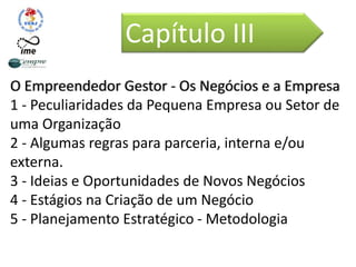 O Empreendedor Gestor - Os Negócios e a Empresa
1 - Peculiaridades da Pequena Empresa ou Setor de
uma Organização
2 - Algumas regras para parceria, interna e/ou
externa.
3 - Ideias e Oportunidades de Novos Negócios
4 - Estágios na Criação de um Negócio
5 - Planejamento Estratégico - Metodologia
Capítulo III
 