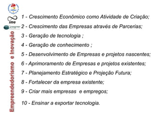 1 - Crescimento Econômico como Atividade de Criação;
2 - Crescimento das Empresas através de Parcerias;
3 - Geração de tecnologia ;
4 - Geração de conhecimento ;
5 - Desenvolvimento de Empresas e projetos nascentes;
6 - Aprimoramento de Empresas e projetos existentes;
7 - Planejamento Estratégico e Projeção Futura;
8 - Fortalecer da empresa existente;
9 - Criar mais empresas e empregos;
10 - Ensinar a exportar tecnologia.
 
