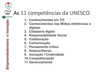 As 11 competências da UNESCO.
1. Conhecimentos em TIC
2. Conhecimentos nas Mídias eletrônicas e
digitais
3. Cidadania digital
4. Responsabilidade Social
5. Colaboração
6. Comunicação
7. Pensamento crítico
8. Autoconfiança
9. Inovação / Criatividade
10.Competitividade
11.Gerenciamento
 