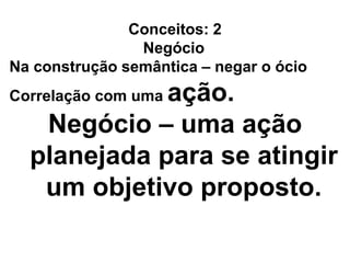 Conceitos: 2
Negócio
Na construção semântica – negar o ócio
Correlação com uma ação.
Negócio – uma ação
planejada para se atingir
um objetivo proposto.
 