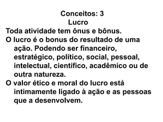 Conceitos: 3
Lucro
Toda atividade tem ônus e bônus.
O lucro é o bonus do resultado de uma
ação. Podendo ser financeiro,
estratégico, político, social, pessoal,
intelectual, científico, acadêmico ou de
outra natureza.
O valor ético e moral do lucro está
intimamente ligado à ação e as pessoas
que a desenvolvem.
 