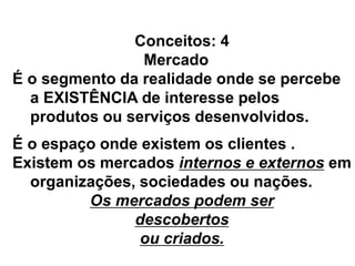 Conceitos: 4
Mercado
É o segmento da realidade onde se percebe
a EXISTÊNCIA de interesse pelos
produtos ou serviços desenvolvidos.
É o espaço onde existem os clientes .
Existem os mercados internos e externos em
organizações, sociedades ou nações.
Os mercados podem ser
descobertos
ou criados.
 