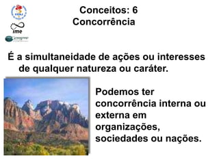 Conceitos: 6
Concorrência
É a simultaneidade de ações ou interesses
de qualquer natureza ou caráter.
Podemos ter
concorrência interna ou
externa em
organizações,
sociedades ou nações.
 