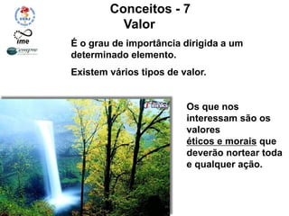 Conceitos - 7
Valor
É o grau de importância dirigida a um
determinado elemento.
Existem vários tipos de valor.
Os que nos
interessam são os
valores
éticos e morais que
deverão nortear toda
e qualquer ação.
 