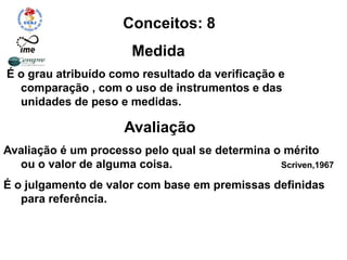 Conceitos: 8
Medida
É o grau atribuído como resultado da verificação e
comparação , com o uso de instrumentos e das
unidades de peso e medidas.
Avaliação
Avaliação é um processo pelo qual se determina o mérito
ou o valor de alguma coisa. Scriven,1967
É o julgamento de valor com base em premissas definidas
para referência.
Deve ser ética, precisa, viável e útil.
 