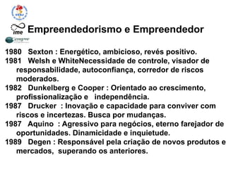 Empreendedorismo e Empreendedor
1980 Sexton : Energético, ambicioso, revés positivo.
1981 Welsh e WhiteNecessidade de controle, visador de
responsabilidade, autoconfiança, corredor de riscos
moderados.
1982 Dunkelberg e Cooper : Orientado ao crescimento,
profissionalização e independência.
1987 Drucker : Inovação e capacidade para conviver com
riscos e incertezas. Busca por mudanças.
1987 Aquino : Agressivo para negócios, eterno farejador de
oportunidades. Dinamicidade e inquietude.
1989 Degen : Responsável pela criação de novos produtos e
mercados, superando os anteriores.
 