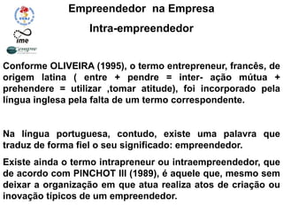 Empreendedor na Empresa
Intra-empreendedor
Conforme OLIVEIRA (1995), o termo entrepreneur, francês, de
origem latina ( entre + pendre = inter- ação mútua +
prehendere = utilizar ,tomar atitude), foi incorporado pela
língua inglesa pela falta de um termo correspondente.
Na língua portuguesa, contudo, existe uma palavra que
traduz de forma fiel o seu significado: empreendedor.
Existe ainda o termo intrapreneur ou intraempreendedor, que
de acordo com PINCHOT III (1989), é aquele que, mesmo sem
deixar a organização em que atua realiza atos de criação ou
inovação típicos de um empreendedor.
 