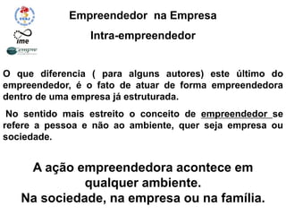 Empreendedor na Empresa
Intra-empreendedor
O que diferencia ( para alguns autores) este último do
empreendedor, é o fato de atuar de forma empreendedora
dentro de uma empresa já estruturada.
No sentido mais estreito o conceito de empreendedor se
refere a pessoa e não ao ambiente, quer seja empresa ou
sociedade.
A ação empreendedora acontece em
qualquer ambiente.
Na sociedade, na empresa ou na família.
 