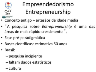 Empreendedorismo
Entrepreneurship
• Conceito antigo – artesãos da idade média
• “A pesquisa sobre Entrepreneurship é uma das
áreas de mais rápido crescimento ”.
• Fase pré-paradigmática
• Bases científicas: estimativa 50 anos
• Brasil:
–pesquisa incipiente
–faltam dados estatísticos
–cultura
 