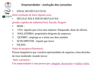 Empreendedor : evolução dos conceitos
• FINAL DO SÉCULO XVII:
firme resolução de fazer alguma coisa
• SÉCULO XIX E INÍCIO SÉCULO XX:
grandes capitães de indústria,Ford, Toyoda, Peugeot
• HOJE :
1. USA: alguém que criou uma empresa: franqueado, dono de oficina;
2. INGLATERRA: proprietário dirigente de empresas;
3. QUÉBEC: emprega-se o termo nos dois sentidos
• SCHUMPETER : Aquele que inova
• FILION :
Antes da pesquisa (literatura):
Pessoa imaginativa que visualiza oportunidades de negócios, toma decisões
de risco moderado visando inovar
Após a pesquisa :
Um empreendedor é uma pessoa que imagina, desenvolve e realiza visões.
 