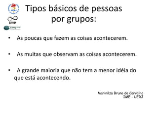 Tipos básicos de pessoas
por grupos:
• As poucas que fazem as coisas acontecerem.
• As muitas que observam as coisas acontecerem.
• A grande maioria que não tem a menor idéia do
que está acontecendo.
Marinilza Bruno de Carvalho
IME - UERJ
 