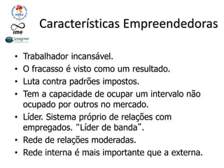 Características Empreendedoras
• Trabalhador incansável.
• O fracasso é visto como um resultado.
• Luta contra padrões impostos.
• Tem a capacidade de ocupar um intervalo não
ocupado por outros no mercado.
• Líder. Sistema próprio de relações com
empregados. “Líder de banda”.
• Rede de relações moderadas.
• Rede interna é mais importante que a externa.
 