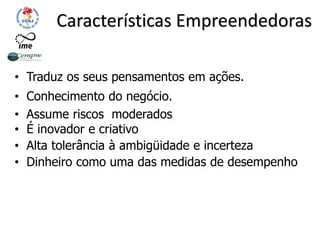 Características Empreendedoras
• Traduz os seus pensamentos em ações.
• Conhecimento do negócio.
• Assume riscos moderados
• É inovador e criativo
• Alta tolerância à ambigüidade e incerteza
• Dinheiro como uma das medidas de desempenho
 