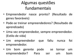 Algumas questões
fundamentais
• Empreendedor nasce pronto? (Resultado de
genes favoráveis)
• Pode-se treinar empreendedores? (Resultado de
aprendizado)
• Uma vez empreendedor, sempre empreendedor.
(Estilo de vida)
• Um empreendedor que faliu nunca foi
empreendedor.
• Um bom gerente pode se tornar um
empreendedor? Para ser um bom
 