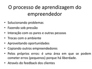 O processo de aprendizagem do
empreendedor
• Solucionando problemas
• Fazendo sob pressão
• Interação com os pares e outras pessoas
• Trocas com o ambiente
• Aproveitando oportunidades
• Copiando outros empreendedores
• Pelos próprios erros: é uma área em que se podem
cometer erros (pequenos) porque há liberdade.
• Através do feedback dos clientes
 