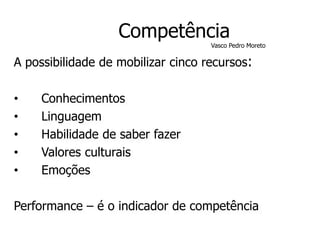 Competência
Vasco Pedro Moreto
A possibilidade de mobilizar cinco recursos:
• Conhecimentos
• Linguagem
• Habilidade de saber fazer
• Valores culturais
• Emoções
Performance – é o indicador de competência
 