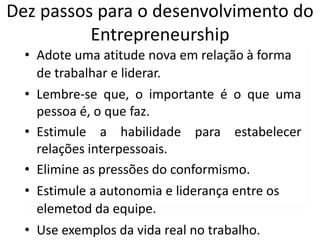 Dez passos para o desenvolvimento do
Entrepreneurship
• Adote uma atitude nova em relação à forma
de trabalhar e liderar.
• Lembre-se que, o importante é o que uma
pessoa é, o que faz.
• Estimule a habilidade para estabelecer
relações interpessoais.
• Elimine as pressões do conformismo.
• Estimule a autonomia e liderança entre os
elemetod da equipe.
• Use exemplos da vida real no trabalho.
 