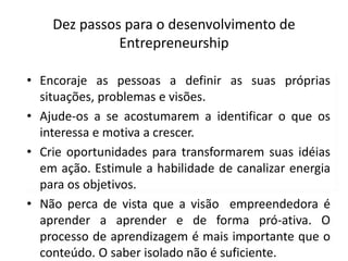 Dez passos para o desenvolvimento de
Entrepreneurship
• Encoraje as pessoas a definir as suas próprias
situações, problemas e visões.
• Ajude-os a se acostumarem a identificar o que os
interessa e motiva a crescer.
• Crie oportunidades para transformarem suas idéias
em ação. Estimule a habilidade de canalizar energia
para os objetivos.
• Não perca de vista que a visão empreendedora é
aprender a aprender e de forma pró-ativa. O
processo de aprendizagem é mais importante que o
conteúdo. O saber isolado não é suficiente.
 