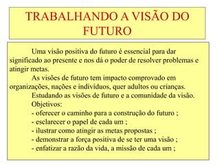 TRABALHANDO A VISÃO DO
FUTURO
Uma visão positiva do futuro é essencial para dar
significado ao presente e nos dá o poder de resolver problemas e
atingir metas.
As visões de futuro tem impacto comprovado em
organizações, nações e indivíduos, quer adultos ou crianças.
Estudando as visões de futuro e a comunidade da visão.
Objetivos:
- oferecer o caminho para a construção do futuro ;
- esclarecer o papel de cada um ;
- ilustrar como atingir as metas propostas ;
- demonstrar a força positiva de se ter uma visão ;
- enfatizar a razão da vida, a missão de cada um ;
.
 