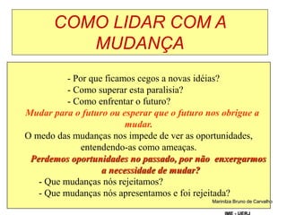 COMO LIDAR COM A
MUDANÇA
Tereza Negreiros
- Por que ficamos cegos a novas idéias?
- Como superar esta paralisia?
- Como enfrentar o futuro?
Mudar para o futuro ou esperar que o futuro nos obrigue a
mudar.
O medo das mudanças nos impede de ver as oportunidades,
entendendo-as como ameaças.
Perdemos oportunidades no passado, por não enxergarmos
a necessidade de mudar?
- Que mudanças nós rejeitamos?
- Que mudanças nós apresentamos e foi rejeitada?
Marinilza Bruno de Carvalho
 