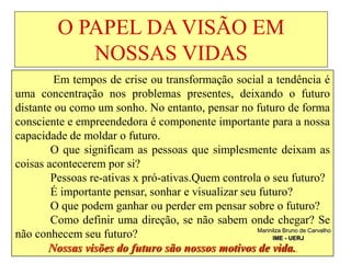 O PAPEL DA VISÃO EM
NOSSAS VIDAS
Em tempos de crise ou transformação social a tendência é
uma concentração nos problemas presentes, deixando o futuro
distante ou como um sonho. No entanto, pensar no futuro de forma
consciente e empreendedora é componente importante para a nossa
capacidade de moldar o futuro.
O que significam as pessoas que simplesmente deixam as
coisas acontecerem por si?
Pessoas re-ativas x pró-ativas.Quem controla o seu futuro?
É importante pensar, sonhar e visualizar seu futuro?
O que podem ganhar ou perder em pensar sobre o futuro?
Como definir uma direção, se não sabem onde chegar? Se
não conhecem seu futuro?
Nossas visões do futuro são nossos motivos de vida..
Marinilza Bruno de Carvalho
IME - UERJ
 
