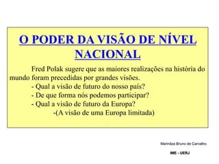 O PODER DA VISÃO DE NÍVEL
NACIONAL
Fred Polak sugere que as maiores realizações na história do
mundo foram precedidas por grandes visões.
- Qual a visão de futuro do nosso país?
- De que forma nós podemos participar?
- Qual a visão de futuro da Europa?
-(A visão de uma Europa limitada)
.
.
Marinilza Bruno de Carvalho
IME - UERJ
 