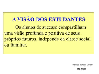 A VISÃO DOS ESTUDANTES
Os alunos de sucesso compartilham
uma visão profunda e positiva de seus
próprios futuros, independe da classe social
ou familiar.
Marinilza Bruno de Carvalho
IME - UERJ
 