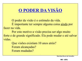 O PODER DA VISÃO
O poder da visão é o estímulo da vida.
É importante ter sempre alguma coisa ainda por
fazer na vida.
Por este motivo a visão precisa ser algo muito
forte e de grande significado. Ela pode mudar e até salvar
vidas.
Que visões existiam 10 anos atrás?
Foram alcançadas?
Foram mudadas?
.
Marinilza Bruno de Carvalho
IME - UERJ
 