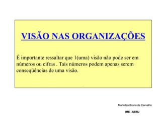 VISÃO NAS ORGANIZAÇÕES
É importante ressaltar que 1(uma) visão não pode ser em
números ou cifras . Tais números podem apenas serem
conseqüências de uma visão.
.
Marinilza Bruno de Carvalho
IME - UERJ
 