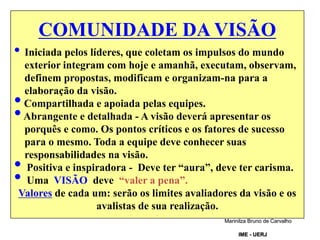 COMUNIDADE DA VISÃO
• Iniciada pelos líderes, que coletam os impulsos do mundo
exterior integram com hoje e amanhã, executam, observam,
definem propostas, modificam e organizam-na para a
elaboração da visão.
•Compartilhada e apoiada pelas equipes.
•Abrangente e detalhada - A visão deverá apresentar os
porquês e como. Os pontos críticos e os fatores de sucesso
para o mesmo. Toda a equipe deve conhecer suas
responsabilidades na visão.
• Positiva e inspiradora - Deve ter “aura”, deve ter carisma.
• Uma VISÃO deve “valer a pena”.
Valores de cada um: serão os limites avaliadores da visão e os
avalistas de sua realização.
.
Marinilza Bruno de Carvalho
IME - UERJ
 
