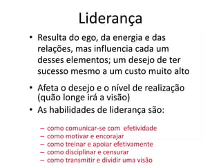 Liderança
• Resulta do ego, da energia e das
relações, mas influencia cada um
desses elementos; um desejo de ter
sucesso mesmo a um custo muito alto
• Afeta o desejo e o nível de realização
(quão longe irá a visão)
• As habilidades de liderança são:
– como comunicar-se com efetividade
– como motivar e encorajar
– como treinar e apoiar efetivamente
– como disciplinar e censurar
– como transmitir e dividir uma visão
 
