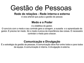 Rede de relações - Rede interna e externa
é veia arterial que pulsa a gestão de pesoas
Medo e o Poder
é a dialética do gestor.
O convívio com o medo e seu controle gera a coragem, a ousadia e o aprendizado do
gestor. É preciso ter medo. Só o medo é prova da importância das coisas. É necessário
controlar o medo para crescer.
Comunicação e Divulgação
É a estratégia da gestão de pessoas. A comunicação deve fluir entre todos e para todos
da equipe. A comunicação é interna. A divulgação é externa.
Gestão de Pessoas
 