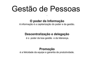 .
O poder da Informação
A informação é a capilarização do poder e da gestão.
Descentralização e delegação
é o poder da boa gestão e da liderança.
Promoção
é a felicidade da equipe e garantia de produtividade.
Gestão de Pessoas
 
