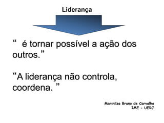 Liderança
“ é tornar possível a ação dos
outros.”
“A liderança não controla,
coordena. ”
Marinilza Bruno de Carvalho
IME - UERJ
 