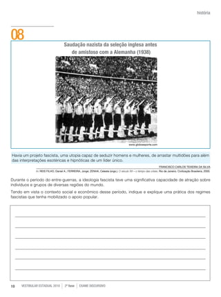 história




08                                   Saudação nazista da seleção inglesa antes
                                        de amistoso com a Alemanha (1938)




                                                                                            www.globoesporte.com



Havia um projeto fascista, uma utopia capaz de seduzir homens e mulheres, de arrastar multidões para além
das interpretações esotéricas e hipnóticas de um líder único.
                                                                                                                     FRANCISCO CARLOS TEIxEIRA DA SILvA
              In: REIS FILHO, Daniel A.; FERREIRA, Jorge; ZENHA, Celeste (orgs.). O século XX – o tempo das crises. Rio de Janeiro. Civilização Brasileira, 2000.


Durante o período do entre-guerras, a ideologia fascista teve uma significativa capacidade de atração sobre
indivíduos e grupos de diversas regiões do mundo.
Tendo em vista o contexto social e econômico desse período, indique e explique uma prática dos regimes
fascistas que tenha mobilizado o apoio popular.




10   vestibular estadual 2010         2ª fase     exame disCursivO
 