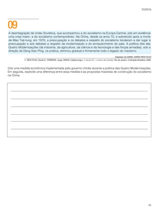 história




09
A desintegração da União Soviética, que acompanhou a do socialismo na Europa Central, pôs em evidência
uma crise maior: a do socialismo contemporâneo. Na China, desde os anos 70, e sobretudo após a morte
de Mao Tsé-tung, em 1976, a preocupação e os debates a respeito do socialismo tenderam a dar lugar à
preocupação e aos debates a respeito da modernização e do enriquecimento do país. A política dita das
Quatro Modernizações (da indústria, da agricultura, da ciência e da tecnologia e das forças armadas), sob a
direção de Deng Xiao Ping, na prática, eliminou gradual e firmemente todo o legado do maoísmo.

                                                                                                                     Adaptado de DANIEL AARãO REIS FILHO
            In: REIS FILHO, Daniel A.; FERREIRA, Jorge; ZENHA, Celeste (orgs.). O século XX – o tempo das dúvidas. Rio de Janeiro. Civilização Brasileira, 2000.



Cite uma medida econômica implementada pelo governo chinês durante a política das Quatro Modernizações.
Em seguida, explicite uma diferença entre essa medida e as propostas maoístas de construção do socialismo
na China.




                                                                                                                                                            11
 