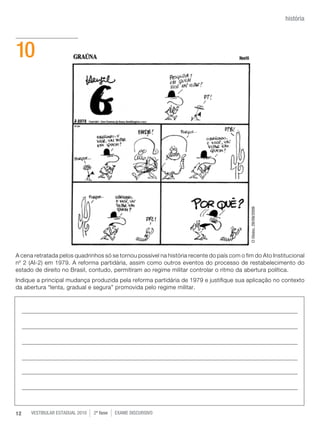 história




10




                                                                                            O Globo, 29/09/2009
A cena retratada pelos quadrinhos só se tornou possível na história recente do país com o fim do Ato Institucional
nº 2 (AI-2) em 1979. A reforma partidária, assim como outros eventos do processo de restabelecimento do
estado de direito no Brasil, contudo, permitiram ao regime militar controlar o ritmo da abertura política.
Indique a principal mudança produzida pela reforma partidária de 1979 e justifique sua aplicação no contexto
da abertura “lenta, gradual e segura” promovida pelo regime militar.




12    vestibular estadual 2010   2ª fase   exame disCursivO
 