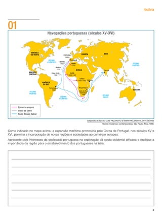 história




01                          Navegações portuguesas (séculos XV-XVI)




                                                        Adaptado de ALCEU LUIZ PAZZINATO e MARIA HELENA VALENTE SENISE
                                                                     História moderna e contemporânea. São Paulo: Ática, 1998.


Como indicado no mapa acima, a expansão marítima promovida pela Coroa de Portugal, nos séculos XV e
XVI, permitiu a incorporação de novas regiões e sociedades ao comércio europeu.
Apresente dois interesses da sociedade portuguesa na exploração da costa ocidental africana e explique a
importância da região para o estabelecimento dos portugueses na Ásia.




                                                                                                                            3
 