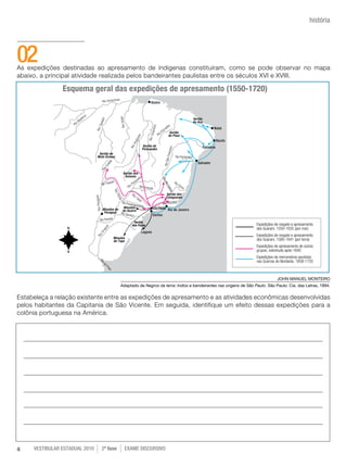 história




02
As expedições destinadas ao apresamento de índigenas constituíram, como se pode observar no mapa
abaixo, a principal atividade realizada pelos bandeirantes paulistas entre os séculos XVI e XVIII.

                Esquema geral das expedições de apresamento (1550-1720)




                                                                                                                            JOHN MANUEL MONTEIRO
                                          Adaptado de Negros da terra: índios e bandeirantes nas origens de São Paulo. São Paulo: Cia. das Letras, 1994.

Estabeleça a relação existente entre as expedições de apresamento e as atividades econômicas desenvolvidas
pelos habitantes da Capitania de São Vicente. Em seguida, identifique um efeito dessas expedições para a
colônia portuguesa na América.




4    vestibular estadual 2010   2ª fase     exame disCursivO
 