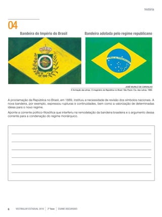 história




04
         Bandeira do Império do Brasil                             Bandeira adotada pelo regime republicano




                                                                                                                 JOSÉ MURILO DE CARvALHO
                                                    A formação das almas. O imaginário da República no Brasil. São Paulo: Cia. das Letras, 1990.




A proclamação da República no Brasil, em 1889, instituiu a necessidade de revisão dos símbolos nacionais. A
nova bandeira, por exemplo, expressou rupturas e continuidades, bem como a valorização de determinadas
ideias para o novo regime.
Aponte a corrente político-filosófica que interferiu na remodelação da bandeira brasileira e o argumento dessa
corrente para a condenação do regime monárquico.




6    vestibular estadual 2010   2ª fase   exame disCursivO
 