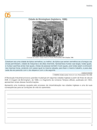 história




05                           Cidade de Birmingham (Inglaterra, 1886)




                          A evolução das cidades. Coleção História em Revista. Rio de Janeiro: Abril Coleções, 1996.


Coketown era uma cidade de tijolos vermelhos, ou melhor, de tijolos que seriam vermelhos se a fumaça e as
cinzas permitissem, cidade de máquinas e de altas chaminés. Apresentava muitas ruas largas, todas iguais,
e muitas ruazinhas ainda mais iguais, cheias de pessoas também muito iguais, pois todas saíam e entravam
nas mesmas horas, andando com passo igual na mesma calçada, para fazer o mesmo trabalho, e para elas
cada dia era parecido com o da véspera e com o dia seguinte.
                                                                                                                                 CHARLES DICKENS
                                                                           In: ENDERS, Armelle e outros. História em curso. Rio de Janeiro: FGv, 2008.

A Revolução Industrial provocou grandes mudanças em algumas cidades inglesas a partir de finais do século
XVIII. A imagem de Birmingham, de 1886, e o fragmento do romance Tempos difíceis, publicado em 1854,
apresentam sinais dessas transformações.
Apresente uma mudança causada pelo processo de industrialização nas cidades inglesas e uma de suas
consequências para as condições de vida do operariado.




                                                                                                                                                    7
 