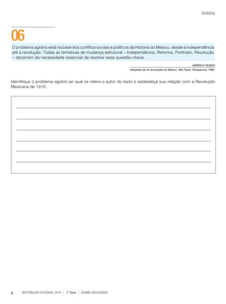 história




06
O problema agrário está na base dos conflitos sociais e políticos da História do México, desde a independência
até a revolução. Todas as tentativas de mudança estrutural - Independência, Reforma, Porfiriato, Revolução
- decorrem da necessidade essencial de resolver essa questão-chave.
                                                                                                                AMÉRICO NUNES
                                                                Adaptado de As revoluções do México. São Paulo: Perspectiva, 1980.



Identifique o problema agrário ao qual se refere o autor do texto e estabeleça sua relação com a Revolução
Mexicana de 1910.




8    vestibular estadual 2010   2ª fase   exame disCursivO
 