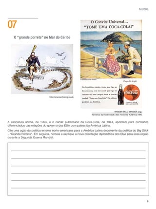história




07
    O “grande porrete” no Mar do Caribe




                               http://americanhistory.si.edu




                                                                                          WANDER MELO MIRANDA (org.)
                                                                Narrativas da modernidade. Belo Horizonte: Autêntica,1999.



A caricatura acima, de 1904, e o cartaz publicitário da Coca-Cola, de 1944, apontam para contextos
diferenciados das relações do governo dos EUA com países da América Latina.
Cite uma ação da política externa norte-americana para a América Latina decorrente da política do Big Stick
- “Grande Porrete”. Em seguida, nomeie e explique a nova orientação diplomática dos EUA para essa região
durante a Segunda Guerra Mundial.




                                                                                                                             9
 