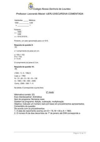 Colégio Nossa Senhora de Lourdes 
Professor: Leonardo Maciel -UERJ DISCURSIVA COMENTADA 
Página 10 de 11 
Habitantes _____ Médicos 
1 000 __________ 0,66 
x ____________ 1 
Portanto, 
1000 
x 
0,66 
x 1515,151515... 
 
 
Portanto, um valor aproximado para x é 1515. 
Resposta da questão 9: 
[C] 
x = comprimento do peixe em cm. 
x + 50x = 153 
51x = 153 
x = 3 cm 
O comprimento do peixe é 3 cm. 
Resposta da questão 10: 
[D] 
1963 1 : 4 1962,5 
Logo, y 1962 
N 31 28 31 30 16 136 
S 1983 136 490 2589 
Como, 2589 369 7 6 
  
 
      
    
   
Na tabela, 6 corresponde à quinta feira. 
2° modo 
Alternativa correta: (D) 
Eixo interdisciplinar: Aritmética 
Item do programa: Números reais 
Subitem do programa: Adição, subtração, multiplicação 
Objetivo: Calcular um número real com base em procedimentos apresentados. 
Comentário da questão: 
De acordo com os procedimentos: 
1. A data de nascimento ocorreu em D = 16, M = 05 e A = 1963. 
2. O número N de dias decorridos de 1º de janeiro até D/M corresponde a 
 