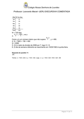 Colégio Nossa Senhora de Lourdes 
Professor: Leonardo Maciel -UERJ DISCURSIVA COMENTADA 
Página 11 de 11 
N = 136 dias 
3. 
Como y é um número inteiro que não supera , y = 490. 
4. S = 1963 + 136 + 490 
S = 2589 
5. X é o resto da divisão de 2589 por 7, logo X = 6. 
6. O dia da semana referente ao nascimento em 16/05/1963 é quinta-feira. 
Resposta da questão 11: 
[D] 
Temos x  14,5  0,8 e y  14,5 0,8. Logo, x  y 14,5 0,8 14,5 0,8  29. 
