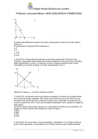 Colégio Nossa Senhora de Lourdes 
Professor: Leonardo Maciel -UERJ DISCURSIVA COMENTADA 
Página 2 de 11 
O produto das distâncias do ponto C aos eixos coordenados é variável e tem valor máximo 
igual a 4,5. 
O comprimento do segmento AB corresponde a: 
a) 5 
b) 6 
c) 3 5 
d) 6 2 
4. (Uerj 2014) O reservatório A perde água a uma taxa constante de 10 litros por hora, 
enquanto o reservatório B ganha água a uma taxa constante de 12 litros por hora. No gráfico, 
estão representados, no eixo y, os volumes, em litros, da água contida em cada um dos 
reservatórios, em função do tempo, em horas, representado no eixo x. 
Determine o tempo x0, em horas, indicado no gráfico. 
5. (Uerj 2014) Um feirante vende ovos brancos e vermelhos. Em janeiro de um determinado 
ano, do total de vendas realizadas, 50% foram de ovos brancos e os outros 50% de ovos 
vermelhos. Nos meses seguintes, o feirante constatou que, a cada mês, as vendas de ovos 
brancos reduziram-se 10% e as de ovos vermelhos aumentaram 20%, sempre em relação ao 
mês anterior. 
Ao final do mês de março desse mesmo ano, o percentual de vendas de ovos vermelhos, em 
relação ao número total de ovos vendidos em março, foi igual a: 
a) 64% 
b) 68% 
c) 72% 
d) 75% 
6. (Uerj 2014) Em um escritório, há dois porta-lápis: o porta-lápis A, com 10 lápis, dentre os 
quais 3 estão apontados, e o porta-lápis B, com 9 lápis, dentre os quais 4 estão apontados. 
 