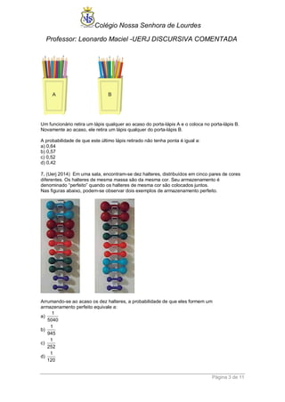 Colégio Nossa Senhora de Lourdes 
Professor: Leonardo Maciel -UERJ DISCURSIVA COMENTADA 
Página 3 de 11 
Um funcionário retira um lápis qualquer ao acaso do porta-lápis A e o coloca no porta-lápis B. 
Novamente ao acaso, ele retira um lápis qualquer do porta-lápis B. 
A probabilidade de que este último lápis retirado não tenha ponta é igual a: 
a) 0,64 
b) 0,57 
c) 0,52 
d) 0,42 
7. (Uerj 2014) Em uma sala, encontram-se dez halteres, distribuídos em cinco pares de cores 
diferentes. Os halteres de mesma massa são da mesma cor. Seu armazenamento é 
denominado “perfeito” quando os halteres de mesma cor são colocados juntos. 
Nas figuras abaixo, podem-se observar dois exemplos de armazenamento perfeito. 
Arrumando-se ao acaso os dez halteres, a probabilidade de que eles formem um 
armazenamento perfeito equivale a: 
a) 
1 
5040 
b) 
1 
945 
c) 
1 
252 
d) 
1 
120 
 