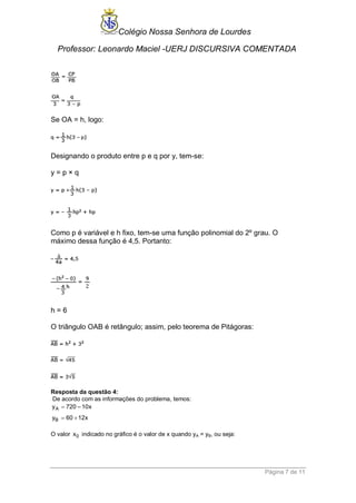 Colégio Nossa Senhora de Lourdes 
Professor: Leonardo Maciel -UERJ DISCURSIVA COMENTADA 
Página 7 de 11 
Se OA = h, logo: 
Designando o produto entre p e q por y, tem-se: 
y = p × q 
Como p é variável e h fixo, tem-se uma função polinomial do 2º grau. O 
máximo dessa função é 4,5. Portanto: 
h = 6 
O triângulo OAB é retângulo; assim, pelo teorema de Pitágoras: 
Resposta da questão 4: 
De acordo com as informações do problema, temos: 
A 
B 
y 720 – 10x 
y 60 12x 
 
  
O valor x0 indicado no gráfico é o valor de x quando yA = yB, ou seja: 
 