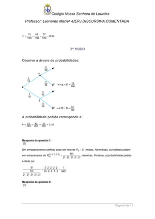 Colégio Nossa Senhora de Lourdes 
Professor: Leonardo Maciel -UERJ DISCURSIVA COMENTADA 
Página 9 de 11 
15 42 57 
P 0,57. 
100 100 100 
    
2° MODO 
Observe a árvore de probabilidades: 
A probabilidade pedida corresponde a: 
Resposta da questão 7: 
[B] 
Um armazenamento perfeito pode ser feito de P5  5! modos. Além disso, os halteres podem 
ser armazenados de (2, 2, 2, 2, 2) 
10 
10! 
P 
2! 2! 2! 2! 2! 
 
    
maneiras. Portanto, a probabilidade pedida 
é dada por 
5! 2 2 2 2 2 1 
. 
10! 10 9 8 7 6 945 
2! 2! 2! 2! 2! 
    
  
    
    
Resposta da questão 8: 
[D] 
 